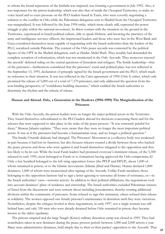  

to whom the brutal repression ofthe Intifada was imputed, was forming a government in July 1992, Also it
‘was important forthe prison leadership, which was also that of inside the Occupied Territories, to make is
voice heard and to exert pressure on the PLO leaders based in Tunis, who were covertly negotiating &
solution to the conflict in Oslo whi the Palestinian delegation sent to Madd from the Occupied Tertitories
‘was marginalized. [twas followed by the June 1994 strike, which more clearly stil, expressed the power
struggle at play within the national movement. In direct contact with the situation on the ground in the
“Territories, experienced in rach political culture, able to speak Hebrew, and knowing the practices of the
army and intelligence services officers, the imprisoned leaders and those who were free in the West Bank and
Gaza considered themselves more capable of negotiating withthe Istali authorities chan the leaders of the
PLO, socialized outside Palestine. The content of the Oslo peace accords was contested by the politieal
Figures ofthe OPT in the Madrid delegation, such as Haidar Abdel Shafi. They notably bad demanded the
‘complete cessation of colonization, which was not mentioned in the Oslo Aecords, They moreover rejected
the accords’ deferred ruling on the central questions of Jerusalem and refugees. The Inside leadership—that
of the prisoners furthermore considered that the prisoners’ socal and political place was not reflected in
the September 13, 1993, declaration of principle signed by the Israeli government and the PLO, which made
rng reference to their situation It was not reflected in the Csiro agreement of 1994 (Oslo I ether, which only
promised the release of 5,000 out ofa total of 7,170 prisoners, and only addressed the question from the
‘non-binding perspective of “confidence-building measures,” which enabled the Istacli authorities to
determine the rhythm and the criteria of release

 

‘Hassan and Ahmad. Oslo, a Generation in the Shadows (1994-1999) The Marginalization of the
Prisoners

With the Oslo Accords, the prison leaders were no longer the major politcal actors inthe Territories,
"They found themselves subordinated to the PLO leaders abroad for decisions concerning them and for the
releases that were supposed to take place in the wake ofthe peace process, “Ie was extremely painful for
them,” Shawan Jabarin explains. “They were aware that they were no longer the most important politcal
actors. Iewas a ifthe prisoners had become a humanitarian issue, and no longer  politieal question.”

‘The Inside/ Outside dialectic had changed. The Prisoners’ Movement as a collective body was weakened
in pare because it had lost its Function, but also because releases created a divide between those who backed
the peace process and those who were agains it and found themselves relegated to the opposition and thus
less likely to be let out. While the local Fatah leaders had promised everyone's imminent release, of the 5,300
released in early 1995, most belonged to Fatah orto formations having approved the Oslo compromise 42
(Ona few hundred belonged tothe left-wing opposition forces (he PFLP and DFLP), about 1,000 of
‘whom remained in prison, or to the Islamic movements (Islamic Jihad and Hamas). Hamas declared 1,800
detainces, 1,000 of whom were incarcerated after signing of the Accords, Unlike Fatah members, those
‘belonging to the opposition factions had to sgn a letter agrecing to renovance all forms of resistance, ot in
the Israel authorities’ view—terrorst activity In addition to their politcal afliliations, the negotiations took
into account detainee’ place of residence and citizenship, The Israel authorities excluded Palestinian citizens
of Ismael from the discussions and were reticent about including Jerusalemites, thereby creating addtional
visions within the community of prisoners, Some refused to sign thie statement, others refused their release
in solidarity. The women opposed one female prisoner's maintenance in detention until they were victorious.
[Nonetheless despite the critiques leveled at these negotiations in early 1997, nota single woman was sill
Jbchind bars, and only 380 men who were already detained before Oslo remained in prison they became
known as the elders (qudama).

"The prisons emptied and the large Nagab (Kisioe) military detention camp was closed in 1995, They had
nonetheless taken in new detainees during the peace process perind: between 1,000 and 2,000 arrests yeas
‘Many were administrative detainees, held simply due to their or their partes’ opposition to the Accords. That

 

y
